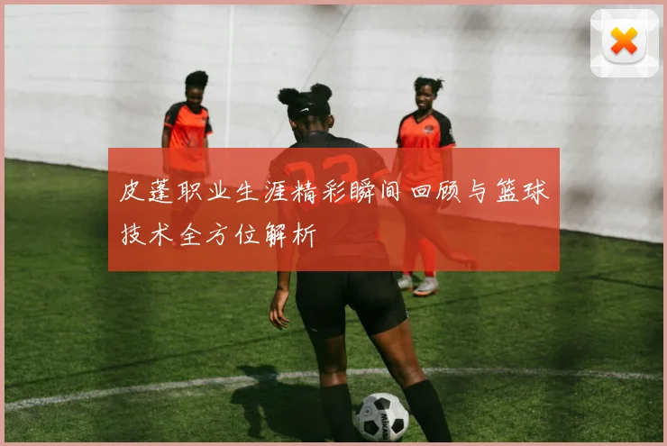 皮蓬职业生涯精彩瞬间回顾与篮球技术全方位解析