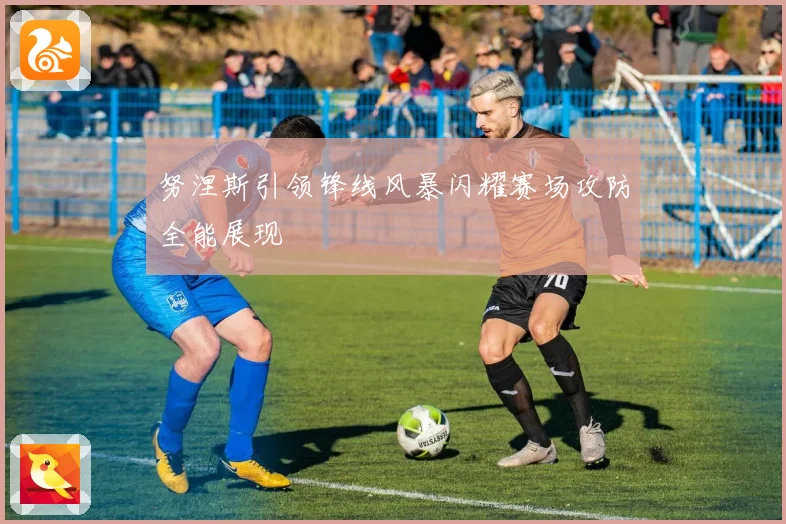 努涅斯引领锋线风暴闪耀赛场攻防全能展现