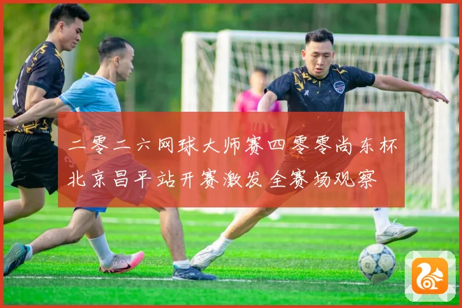 二零二六网球大师赛四零零尚东杯北京昌平站开赛激发全赛场观察