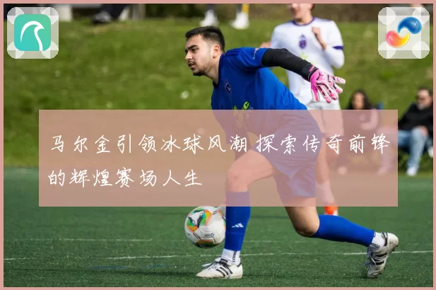 马尔金引领冰球风潮 探索传奇前锋的辉煌赛场人生
