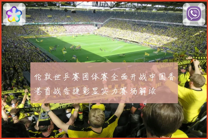 伦敦世乒赛团体赛全面开战中国香港首战告捷彰显实力赛场解读