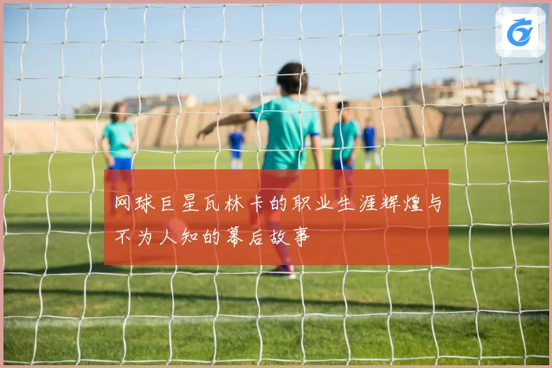 网球巨星瓦林卡的职业生涯辉煌与不为人知的幕后故事