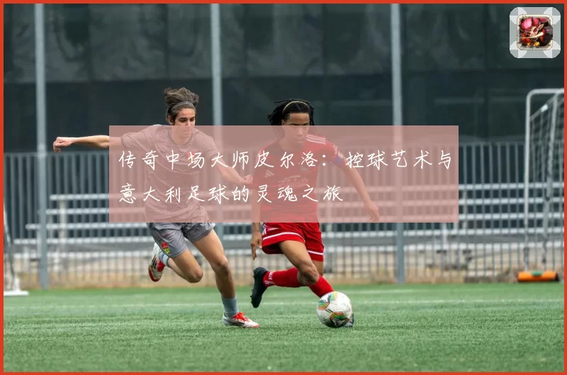 传奇中场大师皮尔洛：控球艺术与意大利足球的灵魂之旅
