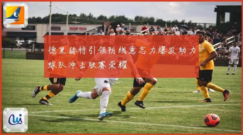 德里赫特引领防线意志力爆发助力球队冲击联赛荣耀