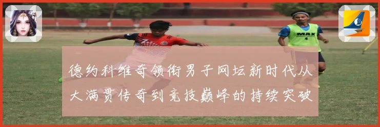 德约科维奇领衔男子网坛新时代从大满贯传奇到竞技巅峰的持续突破