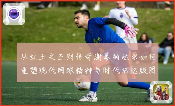 从红土之王到传奇谢幕纳达尔如何重塑现代网球精神与时代记忆版图