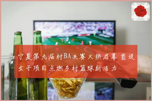 宁夏第九届村BA决赛火热启幕 首设女子项目点燃乡村篮球新活力