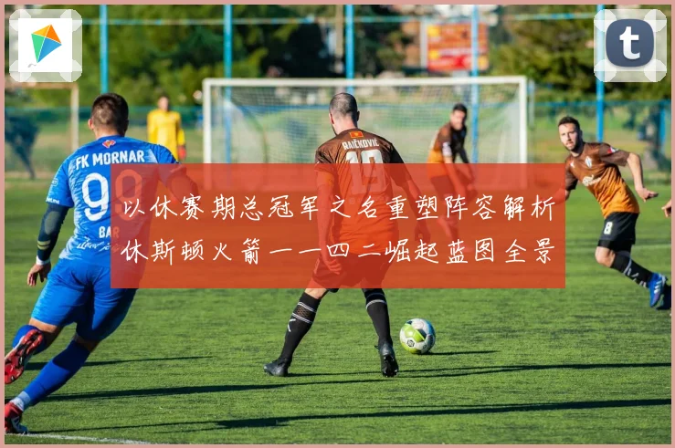 以休赛期总冠军之名重塑阵容解析休斯顿火箭一一四二崛起蓝图全景赛场复盘