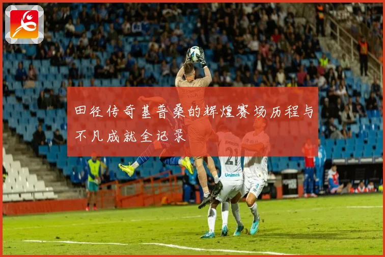 田径传奇基普桑的辉煌赛场历程与不凡成就全记录
