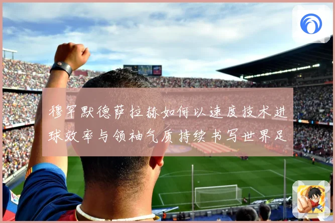 穆罕默德萨拉赫如何以速度技术进球效率与领袖气质持续书写世界足坛传奇篇章