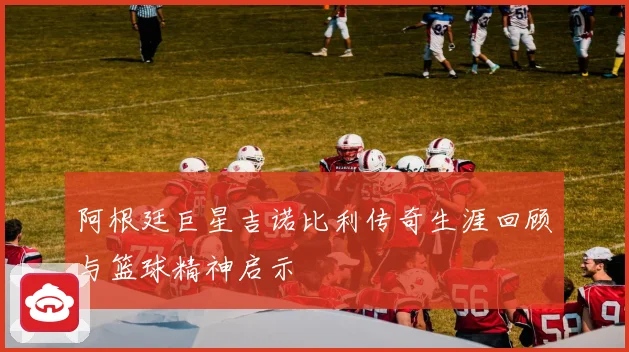 阿根廷巨星吉诺比利传奇生涯回顾与篮球精神启示