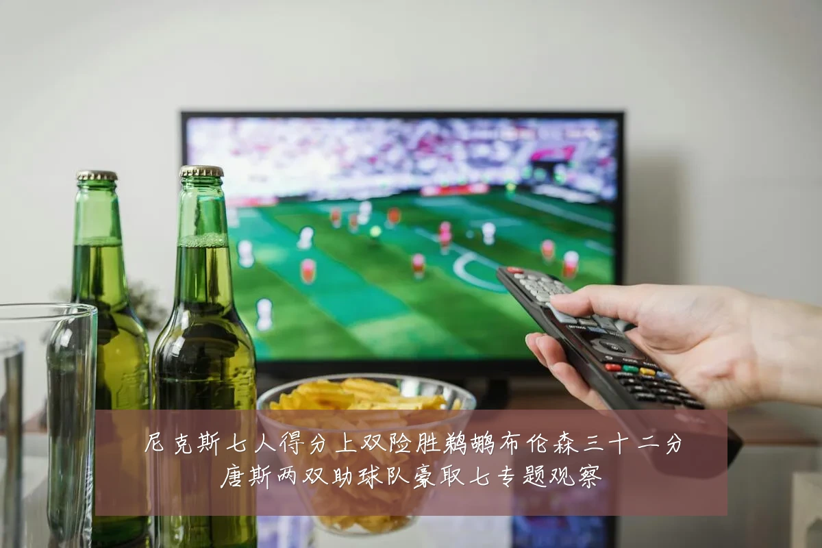 尼克斯七人得分上双险胜鹈鹕布伦森三十二分唐斯两双助球队豪取七专题观察