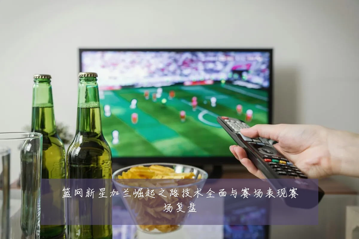 篮网新星加兰崛起之路技术全面与赛场表现赛场复盘