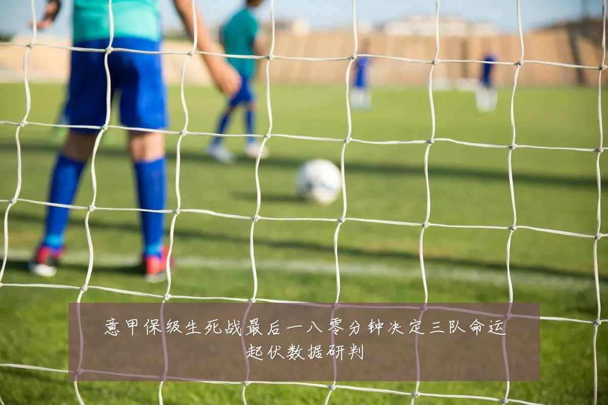 意甲保级生死战最后一八零分钟决定三队命运起伏数据研判