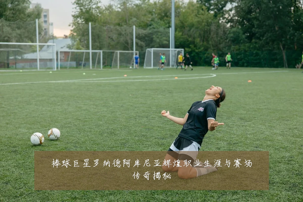 棒球巨星罗纳德阿库尼亚辉煌职业生涯与赛场传奇揭秘